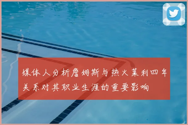 媒体人分析詹姆斯与热火莱利四年关系对其职业生涯的重要影响