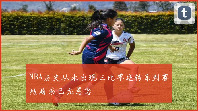 NBA历史从未出现三比零逆转系列赛结局或已无悬念