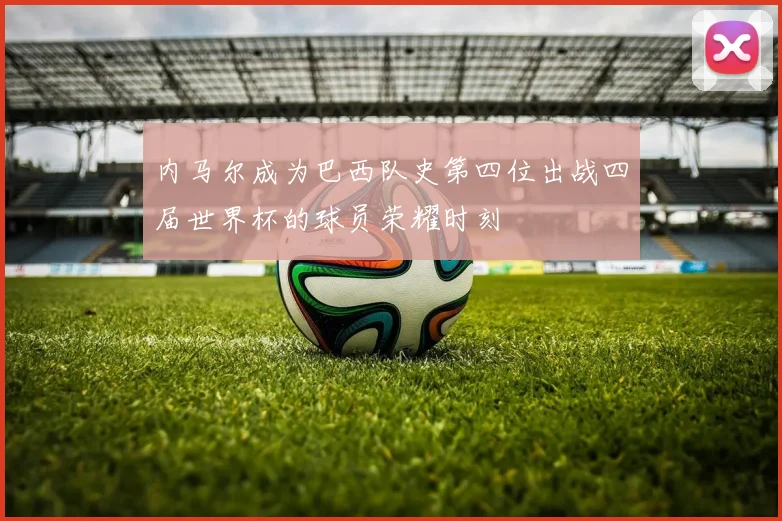 内马尔成为巴西队史第四位出战四届世界杯的球员荣耀时刻