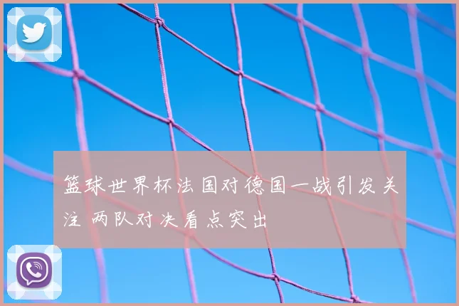 篮球世界杯法国对德国一战引发关注 两队对决看点突出