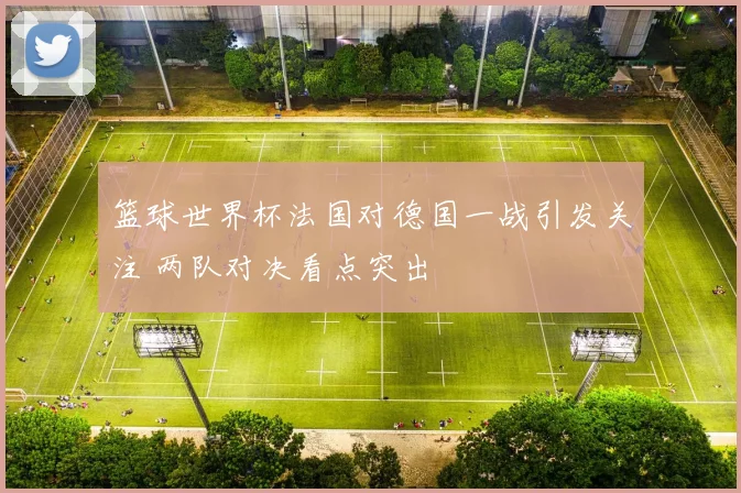 篮球世界杯法国对德国一战引发关注 两队对决看点突出