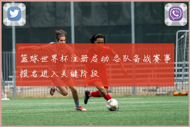 篮球世界杯注册启动 各队备战赛事报名进入关键阶段