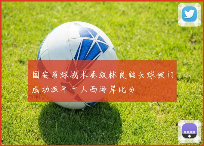 国安角球战术奏效林良铭头球破门成功扳平十人西海岸比分