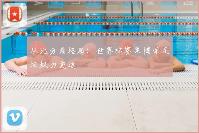 从比分看格局:世界杯赛果揭示足坛权力更迭
