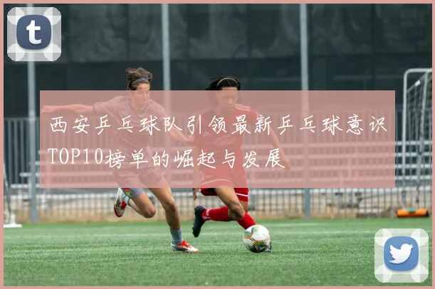西安乒乓球队引领最新乒乓球意识TOP10榜单的崛起与发展