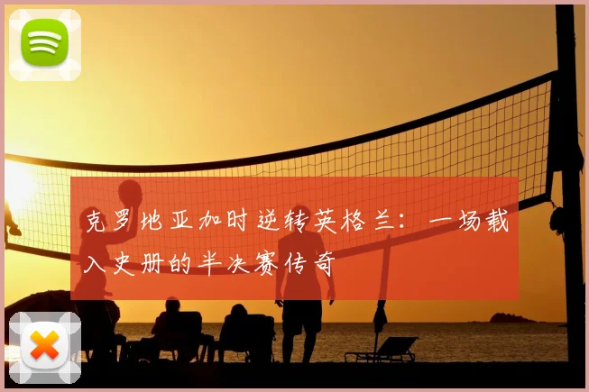 克罗地亚加时逆转英格兰：一场载入史册的半决赛传奇