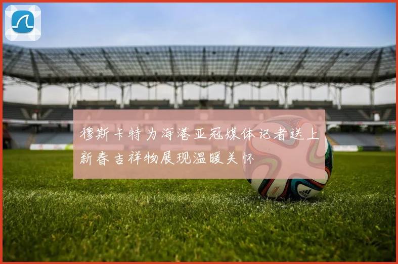 穆斯卡特为海港亚冠媒体记者送上新春吉祥物展现温暖关怀
