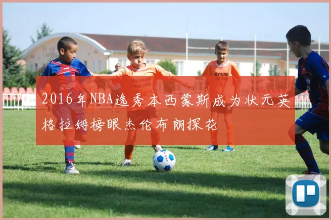 2016年NBA选秀本西蒙斯成为状元英格拉姆榜眼杰伦布朗探花
