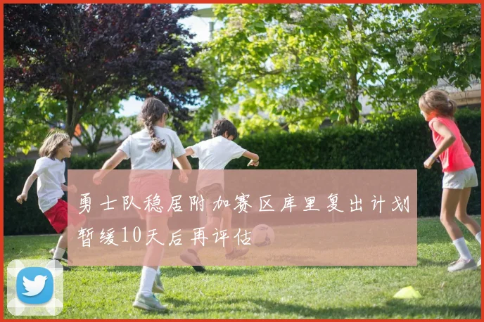 勇士队稳居附加赛区库里复出计划暂缓10天后再评估