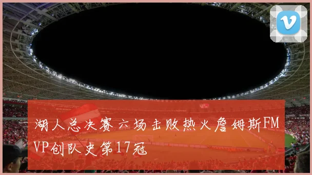 湖人总决赛六场击败热火詹姆斯FMVP创队史第17冠