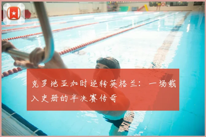 克罗地亚加时逆转英格兰:一场载入史册的半决赛传奇