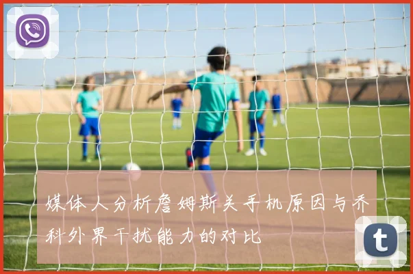 媒体人分析詹姆斯关手机原因与乔科外界干扰能力的对比