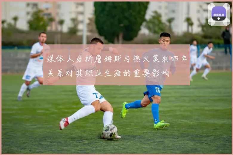 媒体人分析詹姆斯与热火莱利四年关系对其职业生涯的重要影响