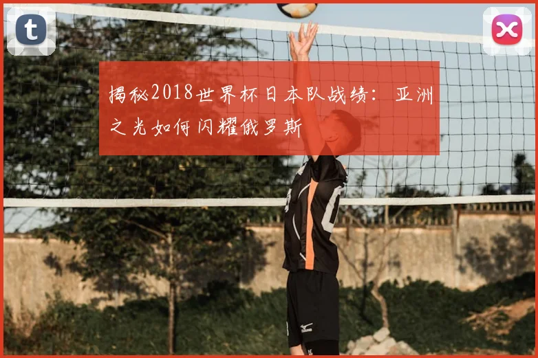 揭秘2018世界杯日本队战绩：亚洲之光如何闪耀俄罗斯