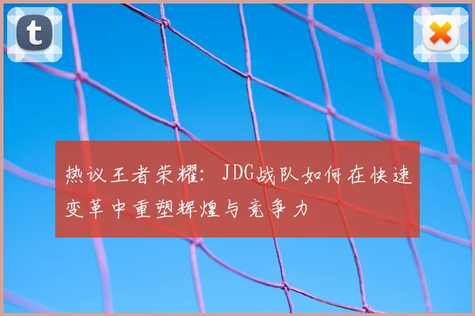 热议王者荣耀:JDG战队如何在快速变革中重塑辉煌与竞争力