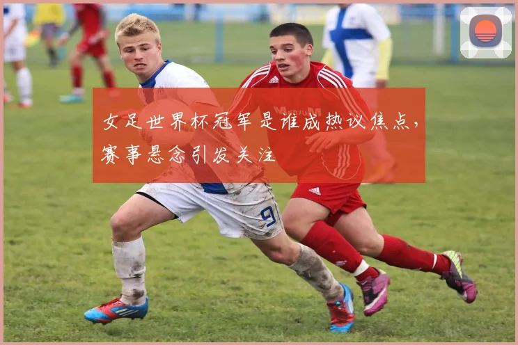 女足世界杯冠军是谁成热议焦点,赛事悬念引发关注