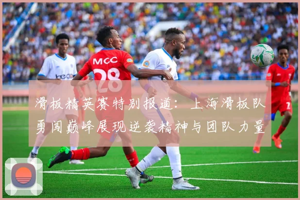 滑板精英赛特别报道:上海滑板队勇闯巅峰展现逆袭精神与团队力量
