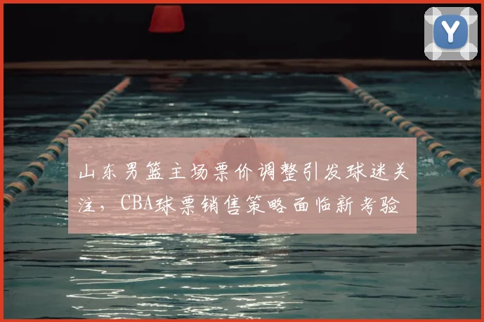山东男篮主场票价调整引发球迷关注,CBA球票销售策略面临新考验