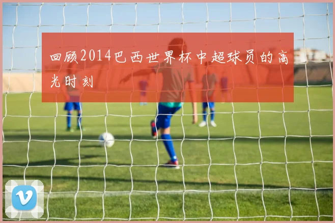 回顾2014巴西世界杯中超球员的高光时刻