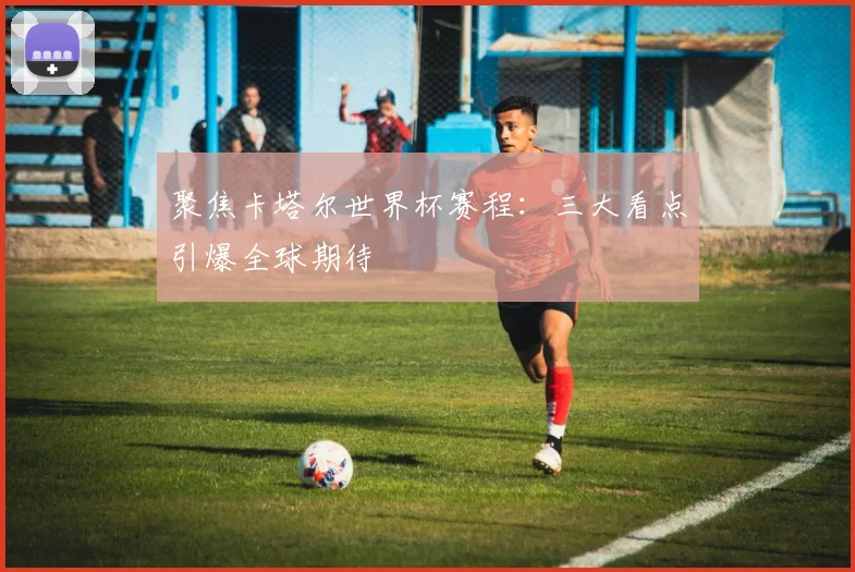 聚焦卡塔尔世界杯赛程:三大看点引爆全球期待