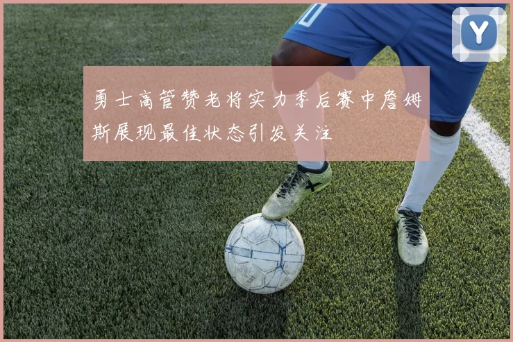 勇士高管赞老将实力季后赛中詹姆斯展现最佳状态引发关注